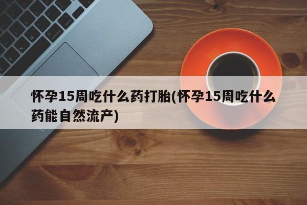 推荐个卖打胎药的联系方式，怀孕15周吃什么药打胎(怀孕15周吃什么药能自然流产)