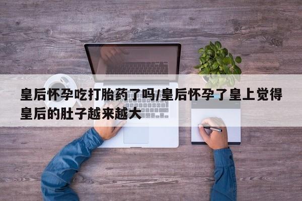 推荐个卖打胎药的联系方式,皇后怀孕吃打胎药了吗/皇后怀孕了皇上觉得皇后的肚子越来越大