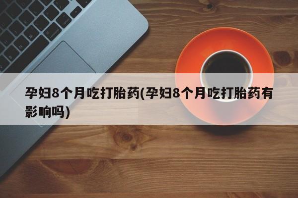 推荐个卖打胎药的联系方式，孕妇8个月吃打胎药(孕妇8个月吃打胎药有影响吗)