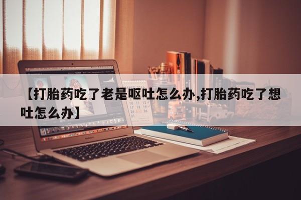 推荐个卖打胎药的联系方式，【打胎药吃了老是呕吐怎么办,打胎药吃了想吐怎么办】