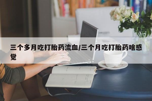 推荐个卖打胎药的联系方式，三个多月吃打胎药流血/三个月吃打胎药啥感觉