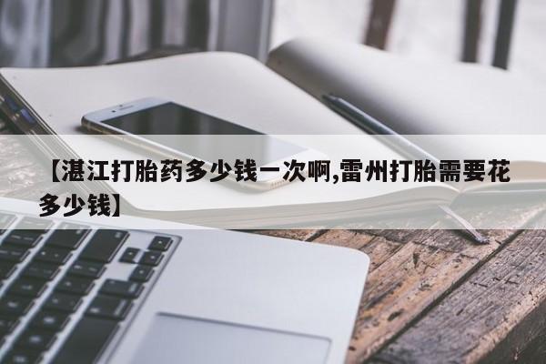 推荐个卖打胎药的联系方式，【湛江打胎药多少钱一次啊,雷州打胎需要花多少钱】