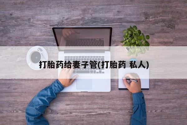推荐个卖打胎药的联系方式，打胎药给妻子管(打胎药 私人)