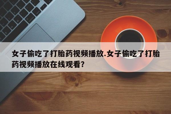 推荐个卖打胎药的联系方式,女子偷吃了打胎药视频播放.女子偷吃了打胎药视频播放在线观看?