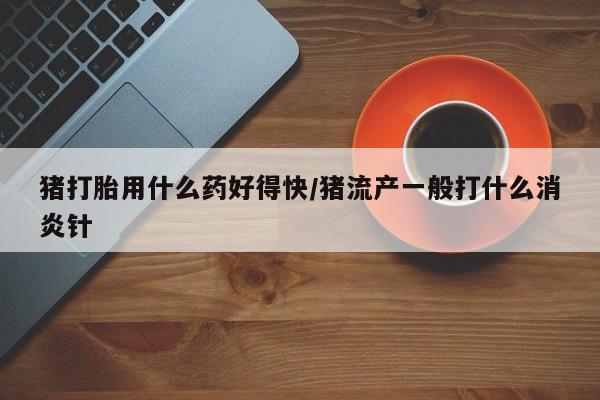 推荐个卖打胎药的联系方式，猪打胎用什么药好得快/猪流产一般打什么消炎针