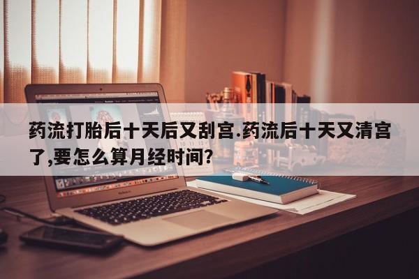 推荐个卖打胎药的联系方式，药流打胎后十天后又刮宫.药流后十天又清宫了,要怎么算月经时间？