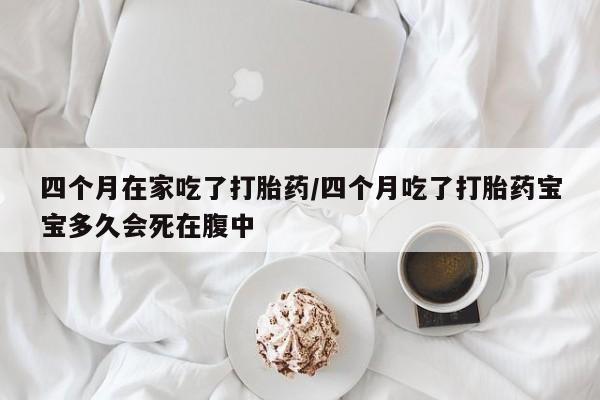 推荐个卖打胎药的联系方式，四个月在家吃了打胎药/四个月吃了打胎药宝宝多久会死在腹中