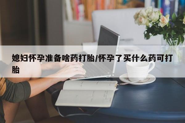 推荐个卖打胎药的联系方式，媳妇怀孕准备啥药打胎/怀孕了买什么药可打胎
