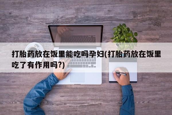 推荐个卖打胎药的联系方式，打胎药放在饭里能吃吗孕妇(打胎药放在饭里吃了有作用吗?)