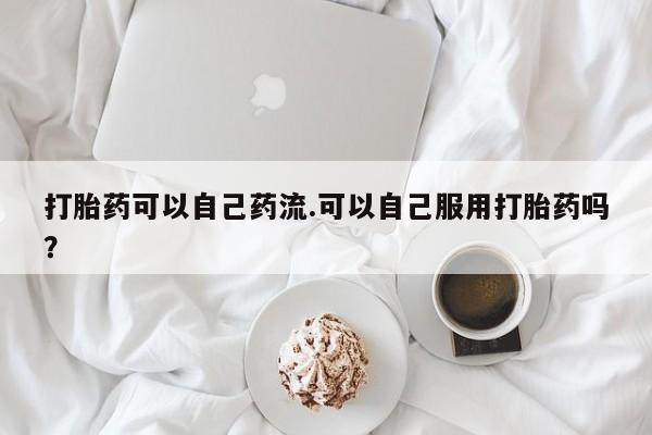 推荐个卖打胎药的联系方式，打胎药可以自己药流.可以自己服用打胎药吗？