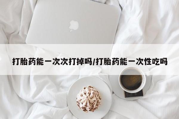 推荐个卖打胎药的联系方式，打胎药能一次次打掉吗/打胎药能一次性吃吗