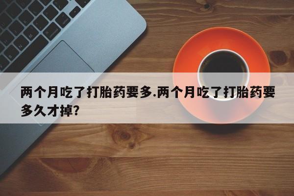 推荐个卖打胎药的联系方式，两个月吃了打胎药要多.两个月吃了打胎药要多久才掉？