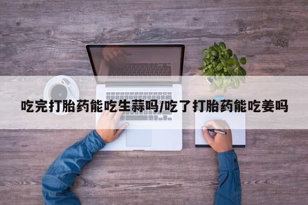 推荐个卖打胎药的联系方式，吃完打胎药能吃生蒜吗/吃了打胎药能吃姜吗