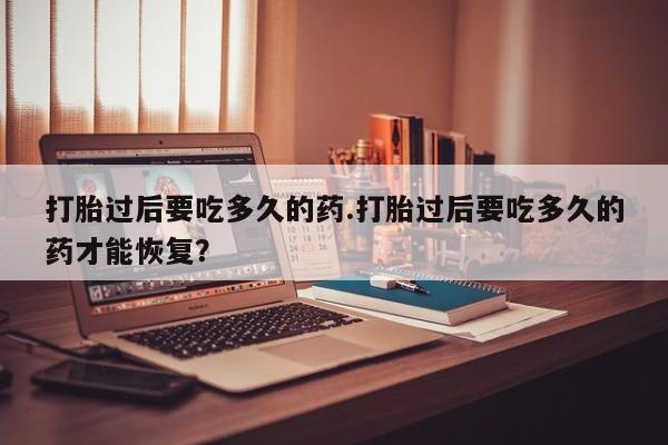 推荐个卖打胎药的联系方式，打胎过后要吃多久的药.打胎过后要吃多久的药才能恢复？