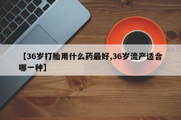 推荐个卖打胎药的联系方式，【36岁打胎用什么药最好,36岁流产适合哪一种】